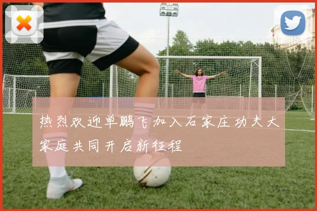 热烈欢迎单鹏飞加入石家庄功夫大家庭共同开启新征程