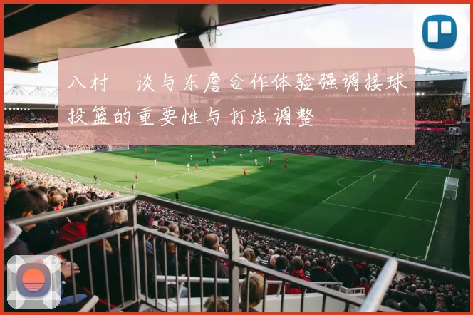 八村塁谈与东詹合作体验强调接球投篮的重要性与打法调整