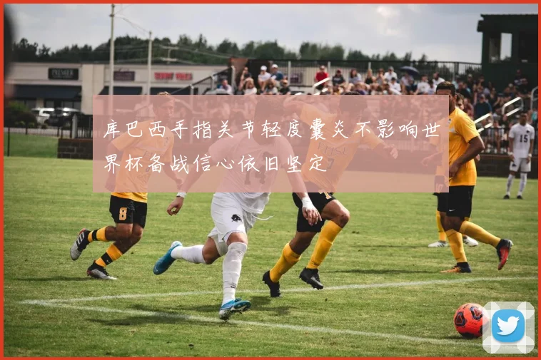 库巴西手指关节轻度囊炎不影响世界杯备战信心依旧坚定