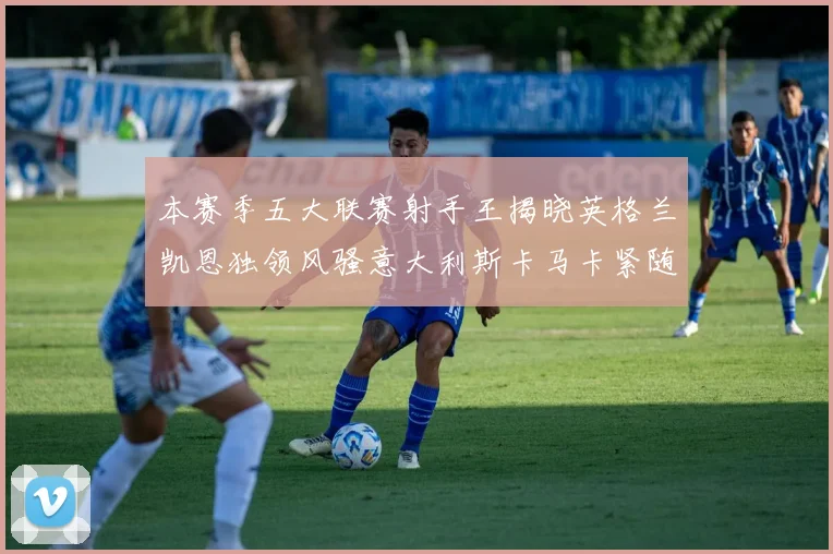 本赛季五大联赛射手王揭晓英格兰凯恩独领风骚意大利斯卡马卡紧随其后