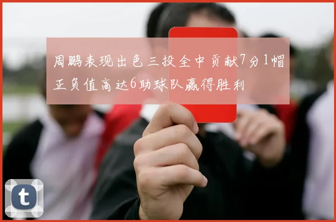 周鹏表现出色三投全中贡献7分1帽正负值高达6助球队赢得胜利