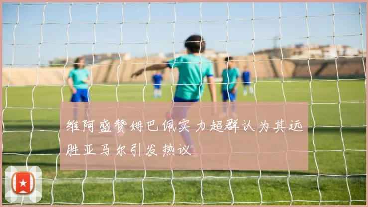 维阿盛赞姆巴佩实力超群认为其远胜亚马尔引发热议
