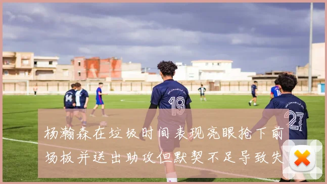 杨瀚森在垃圾时间表现亮眼抢下前场板并送出助攻但默契不足导致失误