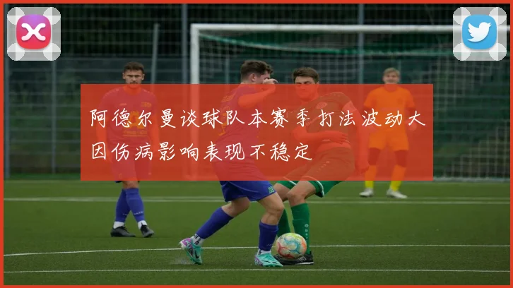 阿德尔曼谈球队本赛季打法波动大因伤病影响表现不稳定