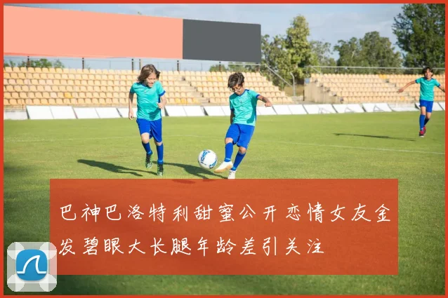 巴神巴洛特利甜蜜公开恋情女友金发碧眼大长腿年龄差引关注