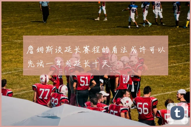 詹姆斯谈延长赛程的看法或许可以先试一年或延长十天