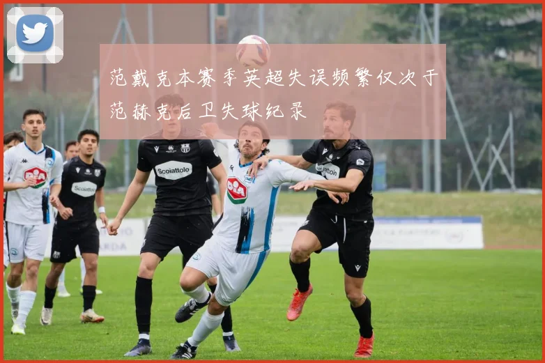 范戴克本赛季英超失误频繁仅次于范赫克后卫失球纪录