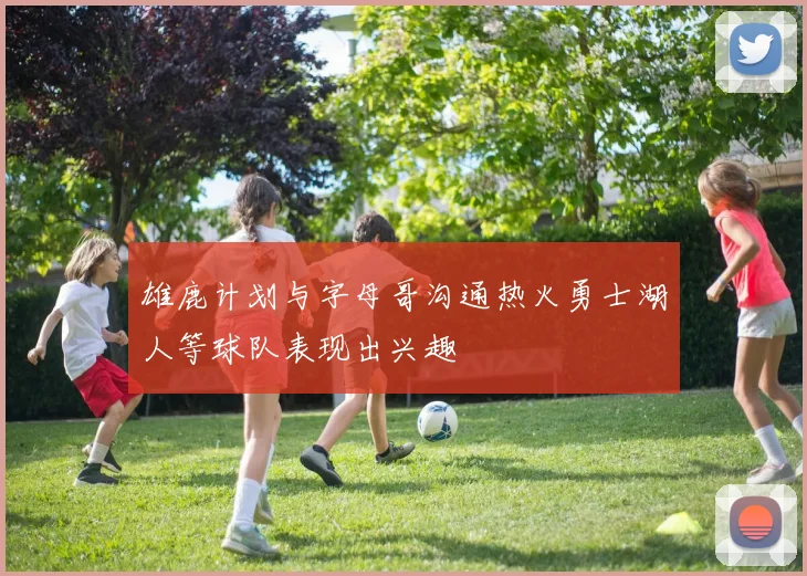 雄鹿计划与字母哥沟通热火勇士湖人等球队表现出兴趣
