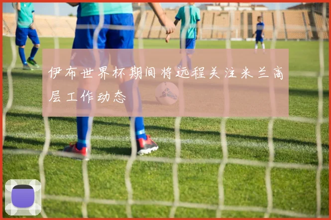 伊布世界杯期间将远程关注米兰高层工作动态