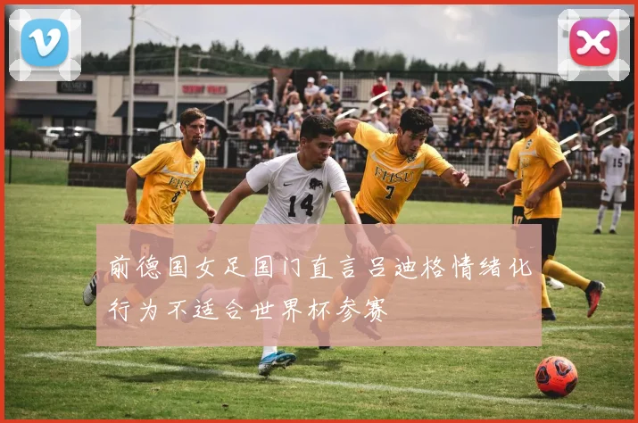 前德国女足国门直言吕迪格情绪化行为不适合世界杯参赛