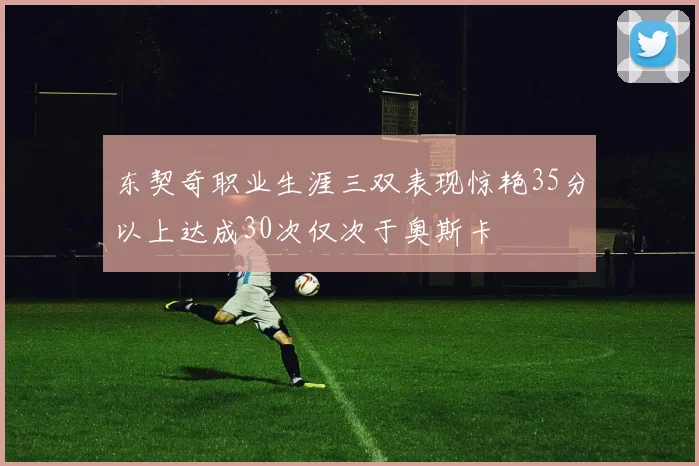 东契奇职业生涯三双表现惊艳35分以上达成30次仅次于奥斯卡